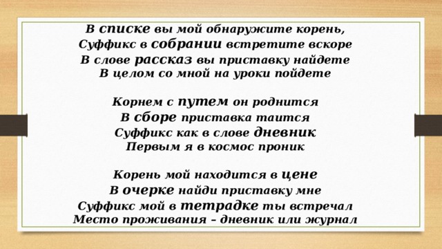 В списке вы мой обнаружите корень, Суффикс в собрании встретите вскоре В слове рассказ вы приставку найдете В целом со мной на уроки пойдете  Корнем с путем он роднится В сборе приставка таится Суффикс как в слове дневник Первым я в космос проник  Корень мой находится в цене В очерке найди приставку мне Суффикс мой в тетрадке ты встречал Место проживания – дневник или журнал  
