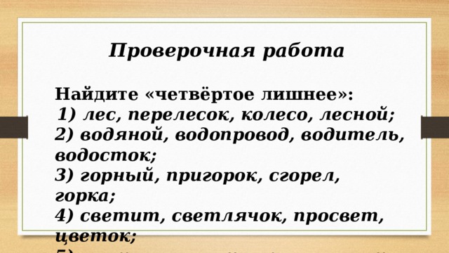 Проверочная работа  Найдите «четвёртое лишнее»:  1) лес, перелесок, колесо, лесной; 2) водяной, водопровод, водитель, водосток; 3) горный, пригорок, сгорел, горка; 4) светит, светлячок, просвет, цветок; 5) растение, растолкал, вырасту, растущий. 