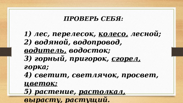 ПРОВЕРЬ СЕБЯ:  1 ) лес, перелесок, колесо, лесной; 2) водяной, водопровод, водитель, водосток; 3) горный, пригорок, сгорел, горка; 4) светит, светлячок, просвет, цветок;  5) растение, растолкал, вырасту, растущий. 