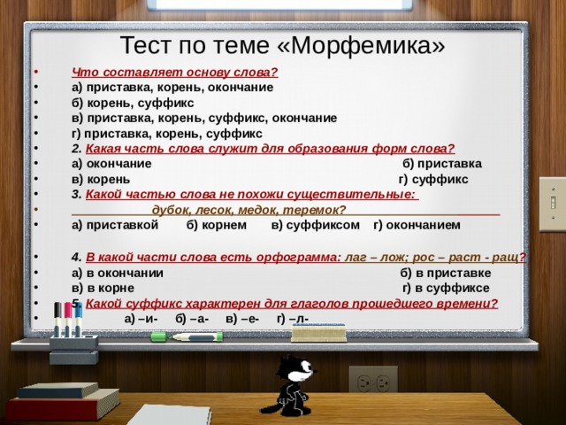 Тест по теме «Морфемика» Что составляет основу слова? а) приставка, корень, окончание б) корень, суффикс в) приставка, корень, суффикс, окончание г) приставка, корень, суффикс 2. Какая часть слова служит для образования форм слова? а) окончание б) приставка в) корень г) суффикс 3. Какой частью слова не похожи существительные:  дубок, лесок, медок, теремок?  а) приставкой б) корнем в) суффиксом г) окончанием  4. В какой части слова есть орфограмма: лаг – лож; рос – раст - ращ ? а) в окончании б) в приставке в) в корне г) в суффиксе 5. Какой суффикс характерен для глаголов прошедшего времени?  а) –и- б) –а- в) –е- г) –л-  