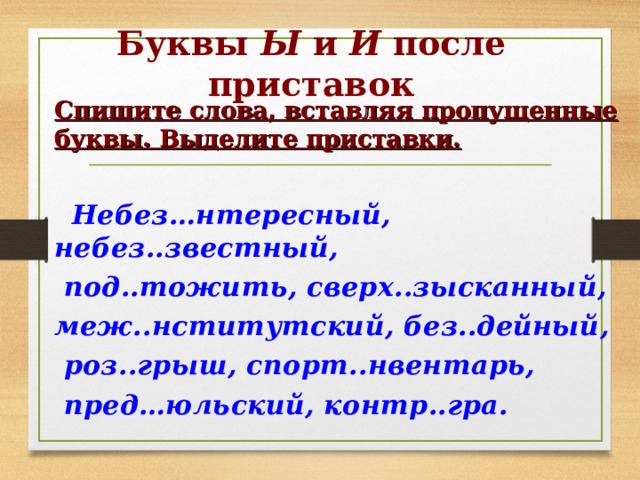 Буквы Ы и И после приставок Спишите слова, вставляя пропущенные буквы. Выделите приставки.   Небез…нтересный, небез..звестный,  под..тожить, сверх..зысканный, меж..нститутский, без..дейный,  роз..грыш, спорт..нвентарь,  пред…юльский, контр..гра. 