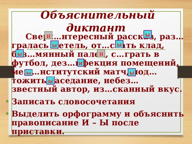 Объяснительный диктант  Сверх…нтересный рассказ, раз…гралась метель, от…скать клад, без…мянный палец, с…грать в футбол, дез…нфекция помещений, меж…нститутский матч, под…тожить заседание, небез…звестный автор, из…сканный вкус. Записать словосочетания Выделить орфограмму и объяснить правописание И – Ы после приставки. и и 