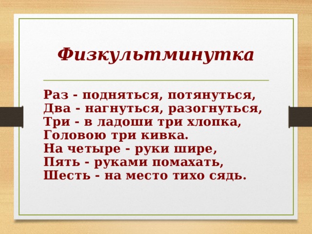 Физкультминутка Раз - подняться, потянуться,  Два - нагнуться, разогнуться,  Три - в ладоши три хлопка,  Головою три кивка.  На четыре - руки шире,  Пять - руками помахать,  Шесть - на место тихо сядь. 