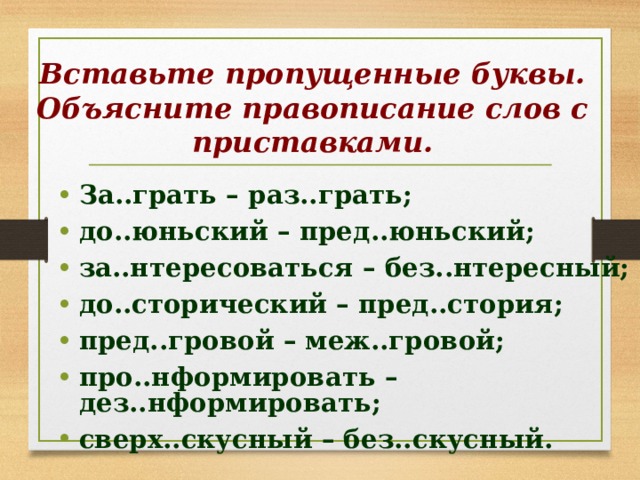 Вставьте пропущенные буквы. Объясните правописание слов с приставками. За..грать – раз..грать; до..юньский – пред..юньский; за..нтересоваться – без..нтересный; до..сторический – пред..стория; пред..гровой – меж..гровой; про..нформировать – дез..нформировать; сверх..скусный – без..скусный. 