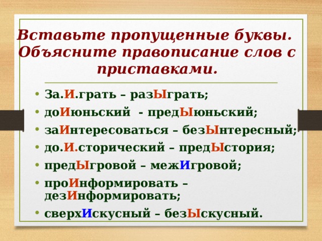 Вставьте пропущенные буквы.  Объясните правописание слов с приставками. За. И .грать – раз Ы грать; до И юньский - пред Ы юньский; за И нтересоваться – без Ы нтересный; до. И. сторический – пред Ы стория; пред Ы гровой – меж И гровой; про И нформировать – дез И нформировать; сверх И скусный – без Ы скусный. 