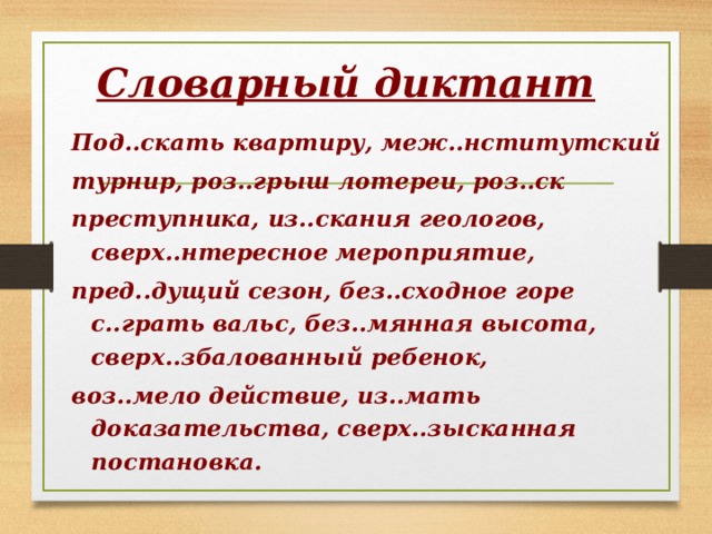 Словарный диктант Под..скать квартиру, меж..нститутский турнир, роз..грыш лотереи, роз..ск преступника, из..скания геологов, сверх..нтересное мероприятие, пред..дущий сезон, без..сходное горе с..грать вальс, без..мянная высота, сверх..збалованный ребенок, воз..мело действие, из..мать доказательства, сверх..зысканная постановка. 