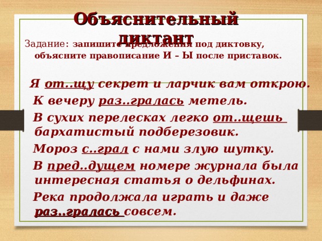 Объяснительный диктант Задание : запишите предложения под диктовку, объясните правописание И – Ы после приставок.   Я от..щу секрет и ларчик вам открою.  К вечеру раз..гралась метель.  В сухих перелесках легко от..щешь бархатистый подберезовик.  Мороз с..грал с нами злую шутку.  В пред..дущем номере журнала была интересная статья о дельфинах.  Река продолжала играть и даже раз..гралась совсем.  