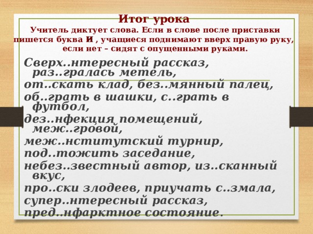 Итог урока   Учитель диктует слова. Если в слове после приставки пишется буква И  , учащиеся поднимают вверх правую руку, если нет – сидят с опущенными руками. Сверх..нтересный рассказ, раз..гралась метель, от..скать клад, без..мянный палец, об..грать в шашки, с..грать в футбол, дез..нфекция помещений, меж..гровой, меж..нститутский турнир, под..тожить заседание, небез..звестный автор, из..сканный вкус, про..ски злодеев, приучать с..змала, супер..нтересный рассказ, пред..нфарктное состояние . 