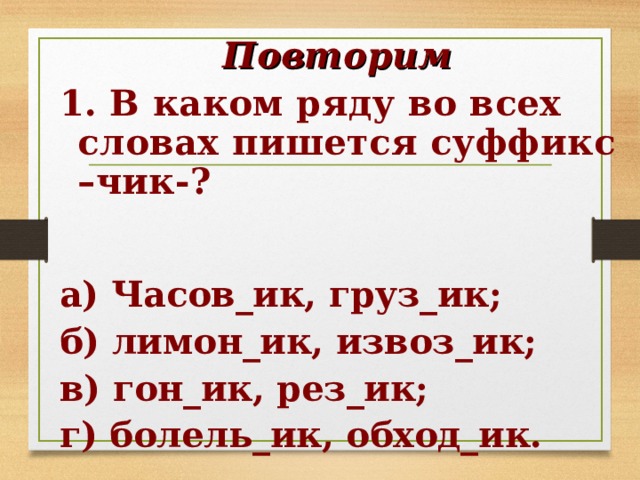 Повторим 1. В каком ряду во всех словах пишется суффикс –чик-?  а) Часов_ик, груз_ик; б) лимон_ик, извоз_ик; в) гон_ик, рез_ик; г) болель_ик, обход_ик.  