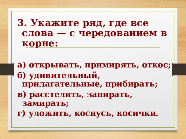 3. Укажите ряд, где все слова — с чередованием в корне:  а) открывать, примирять, откос; б) удивительный, прилагательные, прибирать; в) расстелить, запирать, замирать; г) уложить, коснусь, косички.  
