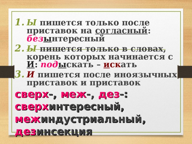 Ы пишется только после приставок на согласный : без ы нтересный Ы пишется только в словах, корень которых начинается с И : под ы скать – и ск ать И пишется после иноязычных приставок и приставок сверх -, меж -, дез -: сверх интересный, меж индустриальный, дез инсекция  