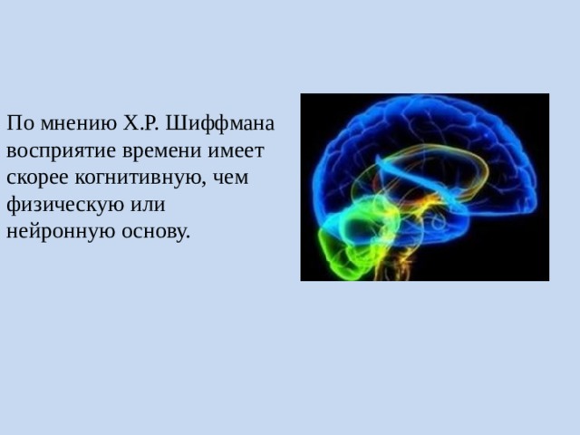 По мнению Х.Р. Шиффмана восприятие времени имеет скорее когнитивную, чем физическую или нейронную основу. По мнению Х____ Шиффмана восприятие времени имеет скорее когнитивную, чем физическую или нейронную основу. Другими словами, восприятие человека влияет содержание прошлого опыта личности. Таким образом, при восприятии какого-либо предмета активизируются и следы прошлых восприятий. Поэтому естественно, что один и тот же предмет может восприниматься и воспроизводиться по-разному различными людьми. Так и время воспринимается совершенно по-разному.  