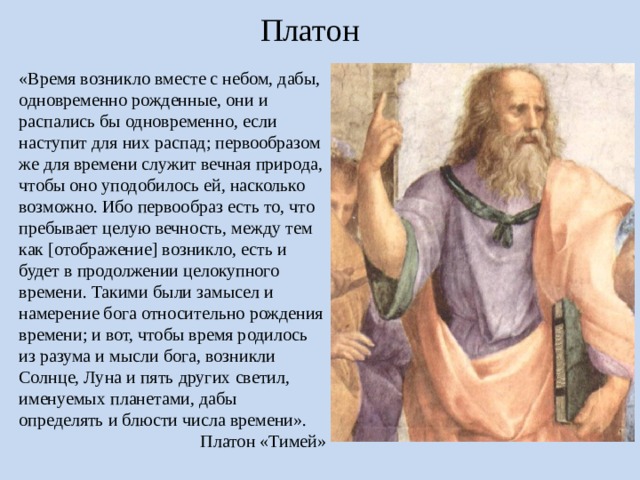 Платон «Время возникло вместе с небом, дабы, одновременно рожденные, они и распались бы одновременно, если наступит для них распад; первообразом же для времени служит вечная природа, чтобы оно уподобилось ей, насколько возможно. Ибо первообраз есть то, что пребывает целую вечность, между тем как [отображение] возникло, есть и будет в продолжении целокупного времени. Такими были замысел и намерение бога относительно рождения времени; и вот, чтобы время родилось из разума и мысли бога, возникли Солнце, Луна и пять других светил, именуемых планетами, дабы определять и блюсти числа времени». Платон «Тимей» Одним из первых философов, которые начали размышлять о природе времени, был  греческий ученый Платон. В своём произведении «Тимей» Платон писал: «Время возникло вместе с небом, дабы, одновременно рожденные, они и распались бы одновременно, Такими были замысел и намерение бога относительно рождения времени; и вот, чтобы время родилось из разума и мысли бога, возникли Солнце, Луна и пять других светил, именуемых планетами, дабы определять и блюсти числа времени»  