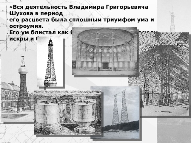 «Вся деятельность Владимира Григорьевича Шухова в период его расцвета была сплошным триумфом ума и остроумия. Его ум блистал как бриллиант, рассыпая всюду искры и блеск».  А.П.Галанкин 