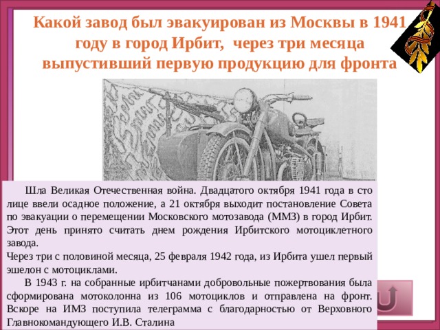 Какой завод был эвакуирован из Москвы в 1941 году в город Ирбит, через три месяца выпустивший первую продукцию для фронта  Шла Великая Отечествен­ная война. Двадцатого октября 1941 года в сто­лице ввели осадное положение, а 21 октября выходит постановление Со­вета по эвакуации о пе­ремещении Московского мотозавода (ММЗ) в город Ирбит. Этот день при­нято считать днем рождения Ирбитского мотоциклетного завода. Через три с половиной меся­ца, 25 февраля 1942 года, из Ирбита ушел первый эшелон с мотоциклами.  В 1943 г. на собранные ирбитчанами добровольные пожертвования была сформирована мотоколонна из 106 мотоциклов и отправлена на фронт. Вскоре на ИМЗ поступила телеграмма с благодарностью от Верховного Главнокомандующего И.В. Сталина Верный ответ 