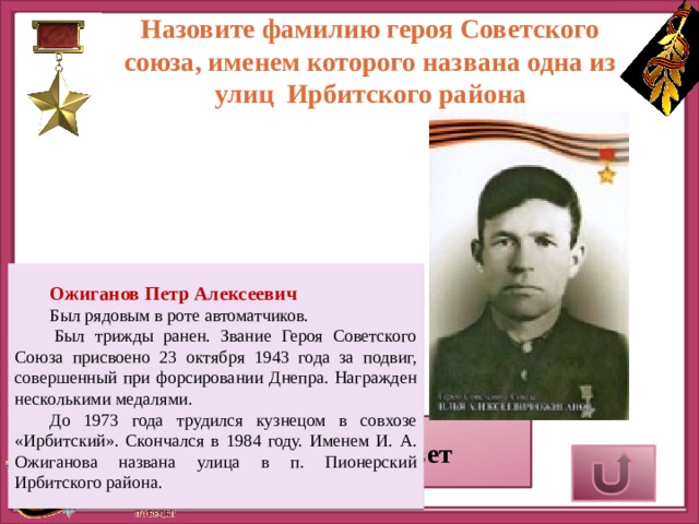 Назовите фамилию героя Советского союза, именем которого названа одна из улиц Ирбитского района Ожиганов Петр Алексеевич Был рядовым в роте автоматчиков.   Был трижды ранен. Звание Героя Советского Союза присвоено 23 октября 1943 года за подвиг, совершенный при форсировании Днепра. Награжден несколькими медалями. До 1973 года трудился кузнецом в совхозе «Ирбитский». Скончался в 1984 году. Именем И. А. Ожиганова названа улица в п. Пионерский Ирбитского района. Верный ответ 