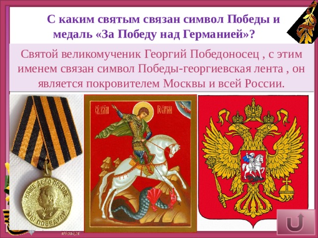 С каким святым связан символ Победы и медаль «За Победу над Германией»?        Святой великомученик Георгий Победоносец , с этим именем связан символ Победы-георгиевская лента , он является покровителем Москвы и всей России. Верный ответ 
