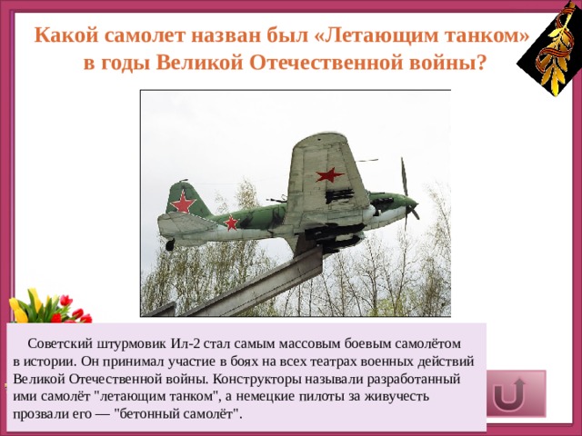 Какой самолет назван был «Летающим танком» в годы Великой Отечественной войны?  Советский штурмовик Ил-2 стал самым массовым боевым самолётом в истории. Он принимал участие в боях на всех театрах военных действий Великой Отечественной войны. Конструкторы называли разработанный ими самолёт 
