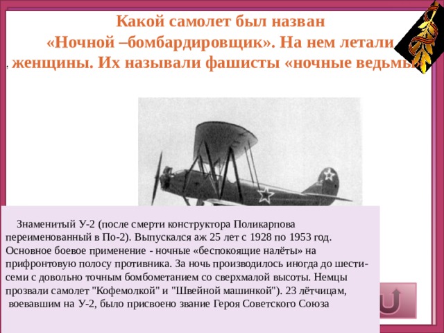 Какой самолет был назван  «Ночной –бомбардировщик». На нем летали женщины. Их называли фашисты «ночные ведьмы»  .  Знаменитый У-2 (после смерти конструктора Поликарпова переименованный в По-2). Выпускался аж 25 лет с 1928 по 1953 год. Основное боевое применение - ночные «беспокоящие налёты» на прифронтовую полосу противника. За ночь производилось иногда до шести-семи с довольно точным бомбометанием со сверхмалой высоты. Немцы прозвали самолет 