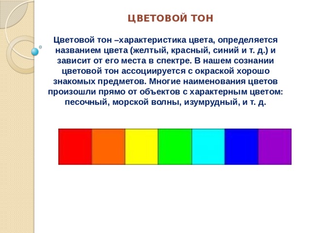 ЦВЕТОВОЙ ТОН Цветовой тон –характеристика цвета, определяется названием цвета (желтый, красный, синий и т. д.) и зависит от его места в спектре. В нашем сознании цветовой тон ассоциируется с окраской хорошо знакомых предметов. Многие наименования цветов произошли прямо от объектов с характерным цветом: песочный, морской волны, изумрудный, и т. д. 