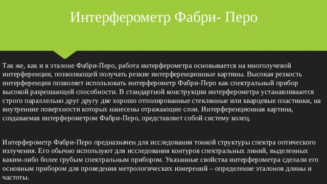 Интерферометр Фабри- Перо Так же, как и в эталоне Фабри-Перо, работа интерферометра основывается на многолучевой интерференции, позволяющей получать резкие интерференционные картины. Высокая резкость интерференции позволяет использовать интерферометр Фабри-Перо как спектральный прибор высокой разрешающей способности. В стандартной конструкции интерферометра устанавливаются строго параллельно друг другу две хорошо отполированные стеклянные или кварцевые пластинки, на внутренние поверхности которых нанесены отражающие слои. Интерференционная картина, создаваемая интерферометром Фабри-Перо, представляет собой систему колец. Интерферометр Фабри-Перо предназначен для исследования тонкой структуры спектра оптического излучения. Его обычно используют для исследования контуров спектральных линий, выделенных каким-либо более грубым спектральным прибором. Указанные свойства интерферометра сделали его основным прибором для проведения метрологических измерений – определение эталонов длины и частоты. 