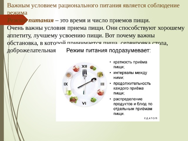 Важным условием рационального питания является соблюдение режима  Режим питания – это время и число приемов пищи.  Очень важны условия приема пищи. Они способствуют хорошему аппетиту, лучшему усвоению пищи. Вот почему важны обстановка, в которой принимается пища, сервировка стола, доброжелательная атмосфера.   