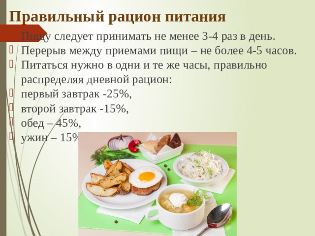 Правильный рацион питания Пищу следует принимать не менее 3-4 раз в день.  Перерыв между приемами пищи – не более 4-5 часов. Питаться нужно в одни и те же часы, правильно распределяя дневной рацион: первый завтрак -25%, второй завтрак -15%, обед – 45%, ужин – 15% (за 2 часа до сна) 