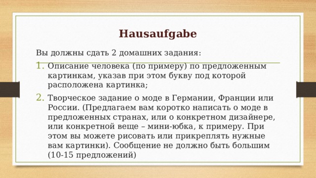 Hausaufgabe Вы должны сдать 2 домашних задания: Описание человека (по примеру) по предложенным картинкам, указав при этом букву под которой расположена картинка; Творческое задание о моде в Германии, Франции или России. (Предлагаем вам коротко написать о моде в предложенных странах, или о конкретном дизайнере, или конкретной веще – мини-юбка, к примеру. При этом вы можете рисовать или прикреплять нужные вам картинки). Сообщение не должно быть большим (10-15 предложений) 