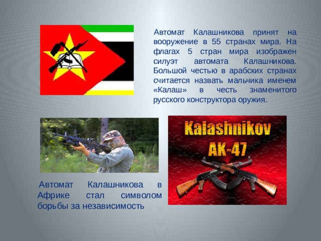 Автомат Калашникова принят на вооружение в 55 странах мира. На флагах 5 стран мира изображен силуэт автомата Калашникова. Большой честью в арабских странах считается назвать мальчика именем «Калаш» в честь знаменитого русского конструктора оружия. Автомат Калашникова в Африке стал символом борьбы за независимость 