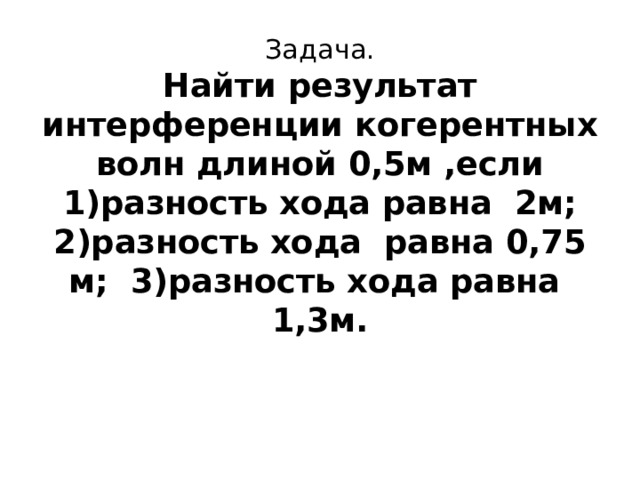 Задача.  Найти результат интерференции когерентных волн длиной 0,5м ,если 1)разность хода равна 2м;  2)разность хода равна 0,75 м; 3)разность хода равна 1,3м. 