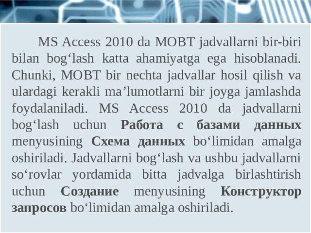  MS Access 2010 da MOBT jadvallarni bir-biri bilan bog‘lash katta ahamiyatga ega hisoblanadi. Chunki, MOBT bir nechta jadvallar hosil qilish va ulardagi kerakli ma’lumotlarni bir joyga jamlashda foydalaniladi. MS Access 2010 da jadvallarni bog‘lash uchun Работа с базами данных menyusining Схема данных bo‘limidan amalga oshiriladi. Jadvallarni bog‘lash va ushbu jadvallarni so‘rovlar yordamida bitta jadvalga birlashtirish uchun Создание menyusining Конструктор запросов bo‘limidan amalga oshiriladi. 