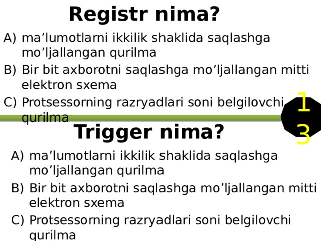  Registr nima? ma’lumotlarni ikkilik shaklida saqlashga mo’ljallangan qurilma Bir bit axborotni saqlashga mo’ljallangan mitti elektron sxema Protsessorning razryadlari soni belgilovchi qurilma 13 Trigger nima? ma’lumotlarni ikkilik shaklida saqlashga mo’ljallangan qurilma Bir bit axborotni saqlashga mo’ljallangan mitti elektron sxema Protsessorning razryadlari soni belgilovchi qurilma 