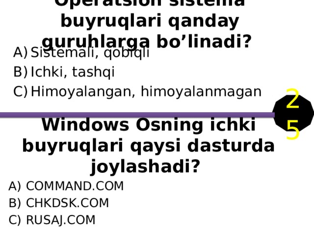 Operatsion sistema buyruqlari qanday guruhlarga bo’linadi? Sistemali, qobiqli Ichki, tashqi Himoyalangan, himoyalanmagan 25 Windows Osning ichki buyruqlari qaysi dasturda joylashadi? COMMAND.COM CHKDSK.COM RUSAJ.COM 
