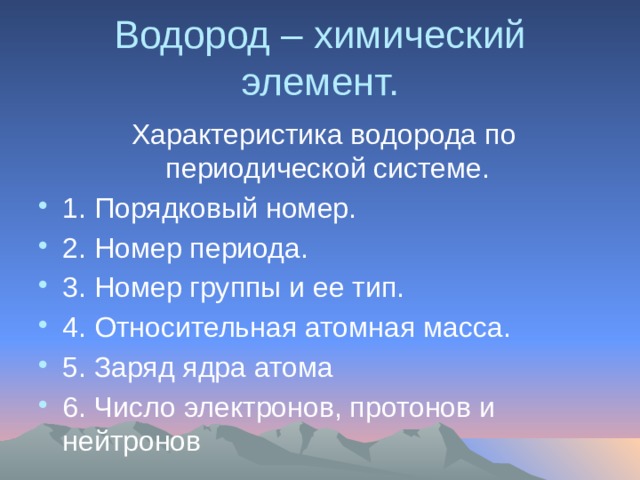 Водород – химический элемент.  Характеристика водорода по периодической системе. 1. Порядковый номер. 2. Номер периода. 3. Номер группы и ее тип. 4. Относительная атомная масса. 5. Заряд ядра атома 6. Число электронов, протонов и нейтронов 