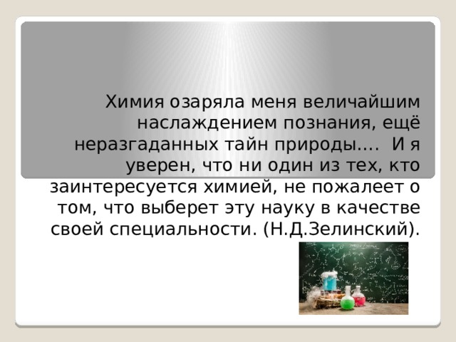 Химия озаряла меня величайшим наслаждением познания, ещё неразгаданных тайн природы….  И я уверен, что ни один из тех, кто заинтересуется химией, не пожалеет о том, что выберет эту науку в качестве своей специальности. (Н.Д.Зелинский). 