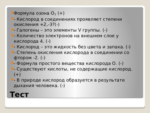 Формула озона О 3 (+) - Кислород в соединениях проявляет степени окисления +2,-3?(-) - Галогены – это элементы V группы. (-) - Количество электронов на внешнем слое у кислорода 4. (-) - Кислород – это жидкость без цвета и запаха. (-) - Степень окисления кислорода в соединении со фтором -2. (-) - Формула простого вещества кислорода О. (-) - Существуют кислоты, не содержащие кислород. (+) - В природе кислород образуется в результате дыхания человека. (-) Тест  