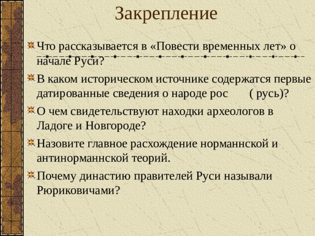 Закрепление Что рассказывается в «Повести временных лет» о начале Руси? В каком историческом источнике содержатся первые датированные сведения о народе рос ( русь)? О чем свидетельствуют находки археологов в Ладоге и Новгороде? Назовите главное расхождение норманнской и антинорманнской теорий. Почему династию правителей Руси называли Рюриковичами?  