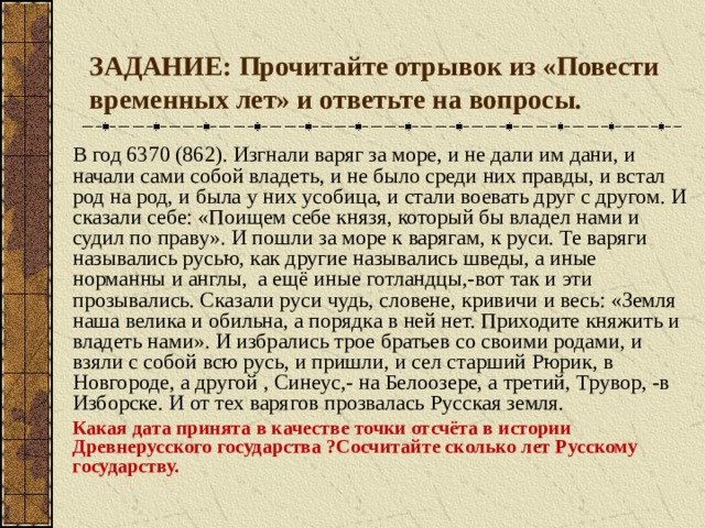 ЗАДАНИЕ: Прочитайте отрывок из «Повести временных лет» и ответьте на вопросы. В год 6370 (862). Изгнали варяг за море, и не дали им дани, и начали сами собой владеть, и не было среди них правды, и встал род на род, и была у них усобица, и стали воевать друг с другом. И сказали себе: «Поищем себе князя, который бы владел нами и судил по праву». И пошли за море к варягам, к руси. Те варяги назывались русью, как другие назывались шведы, а иные норманны и англы, а ещё иные готландцы,-вот так и эти прозывались. Сказали руси чудь, словене, кривичи и весь: «Земля наша велика и обильна, а порядка в ней нет. Приходите княжить и владеть нами». И избрались трое братьев со своими родами, и взяли с собой всю русь, и пришли, и сел старший Рюрик, в Новгороде, а другой , Синеус,- на Белоозере, а третий, Трувор, -в Изборске. И от тех варягов прозвалась Русская земля. Какая дата принята в качестве точки отсчёта в истории Древнерусского государства ?Сосчитайте сколько лет Русскому государству. 