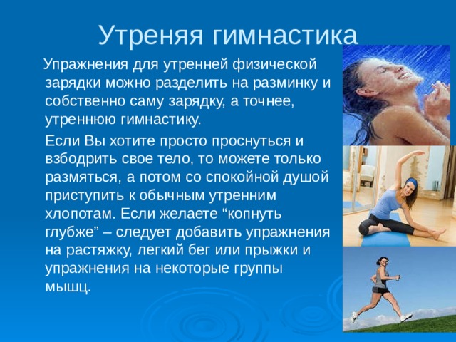 Утреняя гимнастика  Упражнения для утренней физической зарядки можно разделить на разминку и собственно саму зарядку, а точнее, утреннюю гимнастику.  Если Вы хотите просто проснуться и взбодрить свое тело, то можете только размяться, а потом со спокойной душой приступить к обычным утренним хлопотам. Если желаете “копнуть глубже” – следует добавить упражнения на растяжку, легкий бег или прыжки и упражнения на некоторые группы мышц. 