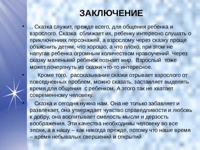 ЗАКЛЮЧЕНИЕ .. Сказка служит, прежде всего, для общения ребенка и взрослого. Сказка  сближает их, ребенку интересно слушать о приключениях персонажей, а взрослому через сказку проще объяснить детям, что хорошо, а что плохо, при этом не напугав ребенка огромным количеством нравоучений. Через сказку маленький ребенок познает мир.  Взрослый тоже может почерпнуть из сказки что-то интересное.       Кроме того,  рассказывание сказки отрывает взрослого от повседневных проблем, можно сказать, заставляет выделять время для общения  с ребенком. А этого так не хватает современному человеку.  Сказка и сегодня нужна нам. Она не только забавляет и развлекает, она утверждает чувство справедливости и любовь к добру, она воспитывает смелость мысли и дерзость воображения. Эти качества необходимы человеку во все эпохи, а в нашу – как никогда прежде, потому что наше время – время небывалых свершений и открытий  