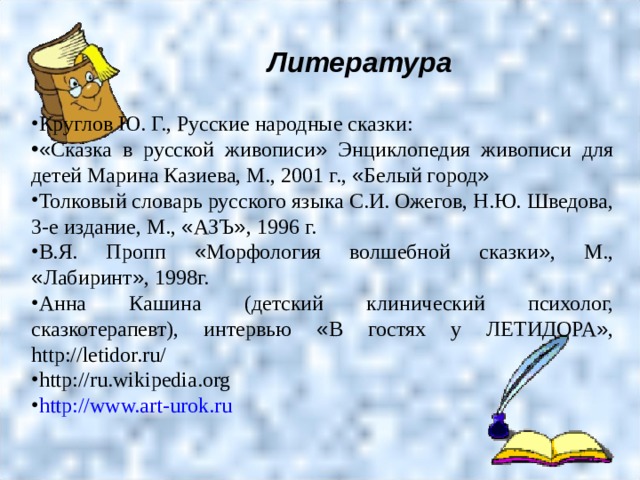 Литература  Круглов Ю. Г., Русские народные сказки: « Сказка в русской живописи » Энциклопедия живописи для детей Марина Казиева, М., 2001 г., « Белый город » Толковый словарь русского языка С.И. Ожегов, Н.Ю. Шведова, 3-е издание, М., « АЗЪ » , 1996 г. В.Я. Пропп « Морфология волшебной сказки » , М., « Лабиринт » , 1998г. Анна Кашина (детский клинический психолог, сказкотерапевт), интервью « В гостях у ЛЕТИДОРА » , http://letidor.ru/ http://ru.wikipedia.org http://www.art-urok.ru 