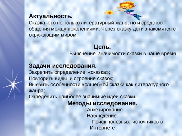  Актуальность. Сказка -это не только литературный жанр, но и средство общения между поколениями. Через сказку дети знакомятся с окружающим миром.  Цель. Выяснение значимости сказки в наше время Задачи исследования. Закрепить определение «сказка»; Повторить виды и строение сказок; Выявить особенности волшебной сказки как литературного жанра; Определить наиболее значимые идеи сказки. Методы исследования.  Анкетирование. Наблюдение.  Поиск полезных источников в Интернете 