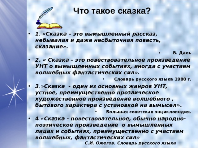 Что такое сказка?   1 . «Сказка – это вымышленный рассказ, небывалая и даже несбыточная повесть, сказание». В. Даль 2.  « Сказка – это повествовательное произведение УНТ о вымышленных событиях, иногда с участием волшебных фантастических сил». Словарь русского языка 1988 г. 3 .» Сказка - один из основных жанров УНТ, устное, преимущественно прозаическое художественное произведение волшебного , бытового характера с установкой на вымысел». Большая советская энциклопедия. 4 . « Сказка - повествовательное, обычно народно-поэтическое произведение о вымышленных лицах и событиях, преимущественно с участием волшебных, фантастических сил» С.И. Ожегов. Словарь русского языка  