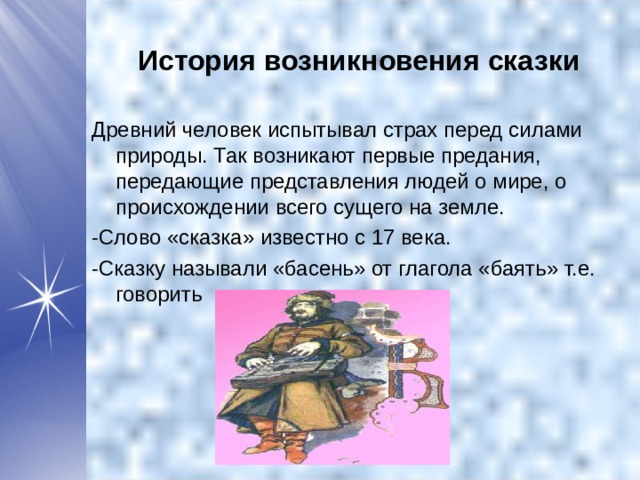  История возникновения сказки Древний человек испытывал страх перед силами природы. Так возникают первые предания, передающие представления людей о мире, о происхождении всего сущего на земле. -Слово «сказка» известно с 17 века. -Сказку называли «басень» от глагола «баять» т.е. говорить 