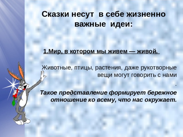 Сказки несут в себе жизненно важные идеи:   1.Мир, в котором мы живем — живой.  Животные, птицы, растения, даже рукотворные вещи могут говорить с нами .  Такое представление формирует бережное отношение ко всему, что нас окружает.  