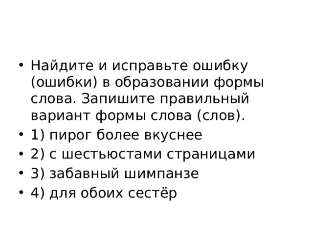 Найдите и исправьте ошибку (ошибки) в образовании формы слова. Запишите правильный вариант формы слова (слов). 1) пирог более вкуснее 2) с шестьюстами страницами 3) забавный шимпанзе 4) для обоих сестёр 