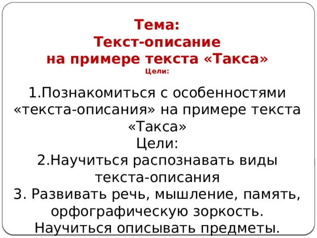 Тема: Текст-описание на примере текста «Такса» Цели:  1.Познакомиться с особенностями «текста-описания» на примере текста «Такса» Цели: 2.Научиться распознавать виды текста-описания 3. Развивать речь, мышление, память, орфографическую зоркость. Научиться описывать предметы. 