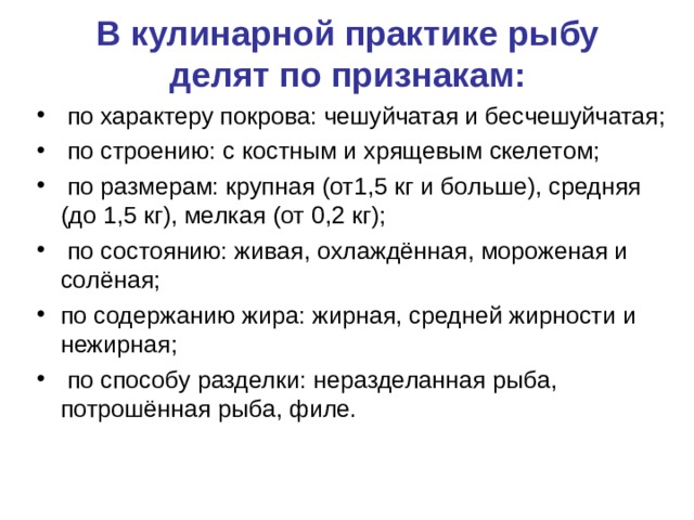 В кулинарной практике рыбу делят по признакам:  по характеру покрова: чешуйчатая и бесчешуйчатая;  по строению: с костным и хрящевым скелетом;  по размерам: крупная (от1,5 кг и больше), средняя (до 1,5 кг), мелкая (от 0,2 кг);  по состоянию: живая, охлаждённая, мороженая и солёная; по содержанию жира: жирная, средней жирности и нежирная;  по способу разделки: неразделанная рыба, потрошённая рыба, филе. 