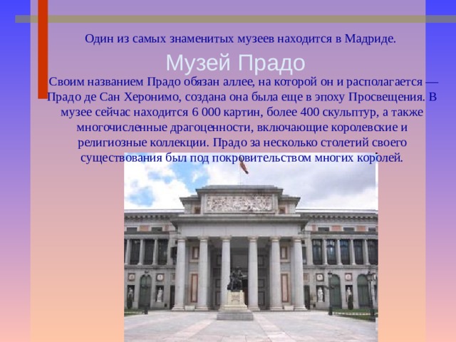 Один из самых знаменитых музеев находится в Мадриде.  Своим названием Прадо обязан аллее, на которой он и располагается — Прадо де Сан Херонимо, создана она была еще в эпоху Просвещения. В музее сейчас находится 6 000 картин, более 400 скульптур, а также многочисленные драгоценности, включающие королевские и религиозные коллекции. Прадо за несколько столетий своего существования был под покровительством многих королей. Музей Прадо 