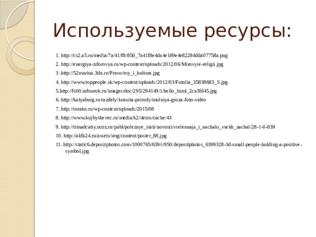 Используемые ресурсы: 1. http://cs2.a5.ru/media/7a/41/f8/850_7a41f8e4da4e189e4e82284dda07758a.png 2. http://energiya-zdorovya.ru/wp-content/uploads/2012/06/Mirovyie-religii.jpg 3 .http://52marina.3dn.ru/Pravo/my_i_kultura.jpg 4. http://www.toppeople.sk/wp-content/uploads/2012/03/Fotolia_35838683_S.jpg 5.http://fs00.infourok.ru/images/doc/295/294149/1/hello_html_2ca3fd45.jpg 6. http://katyaburg.ru/razdely/krasota-prirody/molniya-groza-foto-video 7. http://turako.ru/wp-content/uploads/2015/08 8. http://www.kujbyshevec.ru/media/k2/items/cache/43 9. http://trinadcatiy.ucoz.ru/publ/poleznye_stati/novosti/vselennaja_i_nachalo_vsekh_nachal/28-1-0-839 10. http://aldk24.ru/assets/img/content/poster_88.jpg 11. http://static6.depositphotos.com/1000765/639/i/950/depositphotos_6399328-3d-small-people-holding-a-positive-symbol.jpg 